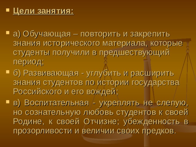 Цели занятия:  а) Обучающая – повторить и закрепить знания исторического материала, которые студенты получили в предшествующий период ; б) Развивающая - углубить и расширить знания студентов по истории государства Российского и его вождей ; в) Воспитательная - укреплять не слепую, но сознательную любовь студентов к своей Родине, к своей Отчизне; убежденность в прозорливости и величии своих предков. 
