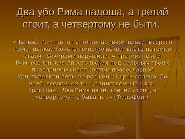 Два убо Рима падоша, а третий стоит, а четвертому не быти.  «Первый Рим пал от аполлинариевой ереси, второго Рима, церкви Константинопольской, врата потомки агарян секирами порушили. А третий, новый Рим, вселенская Апостольская под сильным твоим правлением сияет светом православной христианской веры во все концы ярче солнца. Во всей вселенной ты – единственный царь христиан…Два Рима пали, третий стоит, а четвертому не бывать…» (Филофей )  
