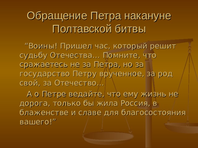 Обращение Петра накануне Полтавской битвы  “ Воины ! Пришел час, который решит судьбу Отечества… Помните, что сражаетесь не за Петра, но за государство Петру врученное, за род свой, за Отечество…  А о Петре ведайте, что ему жизнь не дорога, только бы жила Россия, в блаженстве и славе для благосостояния вашего! ” 