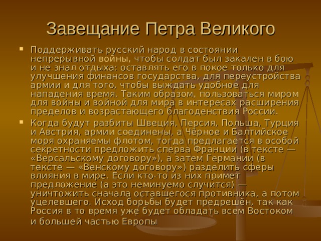 Завещание Петра Великого Поддерживать русский народ в состоянии непрерывной  войны, чтобы солдат был закален в бою и не знал отдыха: оставлять его в покое только для улучшения финансов государства, для переустройства армии и для того, чтобы выждать удобное для нападения время. Таким образом, пользоваться миром для войны и войной для мира в интересах расширения пределов и возрастающего благоденствия России.  Когда будут разбиты Швеция, Персия, Польша, Турция и Австрия, армии соединены, а Чёрное и Балтийское моря охраняемы флотом, тогда предлагается в особой секретности предложить сперва Франции (в тексте — «Версальскому договору»), а затем Германии (в тексте — «Венскому договору») разделить сферы влияния в мире. Если кто-то из них примет предложение (а это неминуемо случится) — уничтожить сначала оставшегося противника, а потом уцелевшего. Исход борьбы будет предрешён, так как Россия в то время уже будет обладать всем Востоком и большей частью Европы  