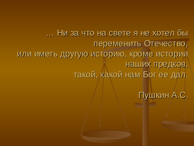 … Ни за что на свете я не хотел бы переменить Отечество,  или иметь другую историю, кроме истории наших предков,  такой, какой нам Бог ее дал.   Пушкин А.С.     