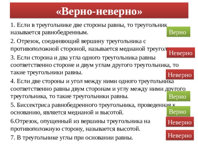 «Верно-неверно» 1. Если в треугольнике две стороны равны, то треугольник называется равнобедренным. 2. Отрезок, соединяющий вершину треугольника с противоположной стороной, называется медианой треугольника. 3. Если сторона и два угла одного треугольника равны соответственно стороне и двум углам другого треугольника, то такие треугольники равны. 4. Если две стороны и угол между ними одного треугольника соответственно равны двум сторонам и углу между ними другого треугольника, то такие треугольники равны. 5. Биссектриса равнобедренного треугольника, проведенная к основанию, является медианой и высотой. 6.Отрезок, опущенный из вершины треугольника на противоположную сторону, называется высотой. 7. В треугольнике углы при основании равны. Верно Неверно Неверно Верно Верно Неверно Неверно 