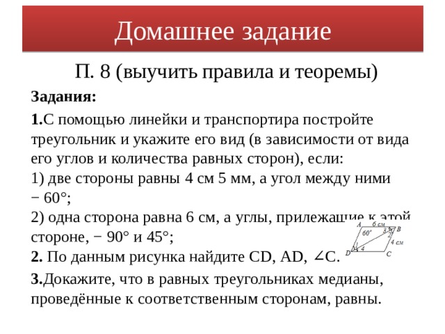 Домашнее задание П. 8 (выучить правила и теоремы) Задания: 1. С помощью линейки и транспортира постройте треугольник и укажите его вид (в зависимости от вида его углов и количества равных сторон), если:  1) две стороны равны 4 см 5 мм, а угол между ними − 60°;  2) одна сторона равна 6 см, а углы, прилежащие к этой стороне, − 90° и 45°;  2. По данным рисунка найдите СD, АD, ∠С. 3. Докажите, что в равных треугольниках медианы, проведённые к соответственным сторонам, равны.  
