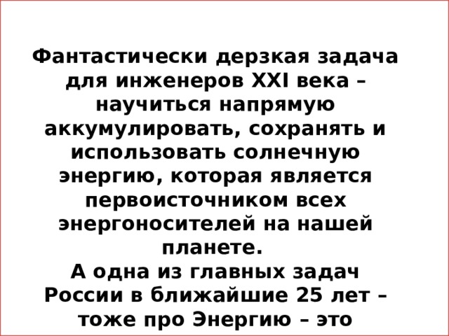Фантастически дерзкая задача для инженеров XXI века – научиться напрямую аккумулировать, сохранять и использовать солнечную энергию, которая является первоисточником всех энергоносителей на нашей планете. А одна из главных задач России в ближайшие 25 лет – тоже про Энергию – это кардинальное повышении энергоэффективности экономики . 