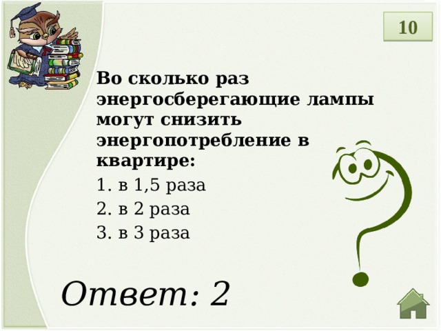 10 Во сколько раз энергосберегающие лампы могут снизить энергопотребление в квартире: 1.  в 1,5 раза 2.  в 2 раза 3.  в 3 раза Ответ: 2  
