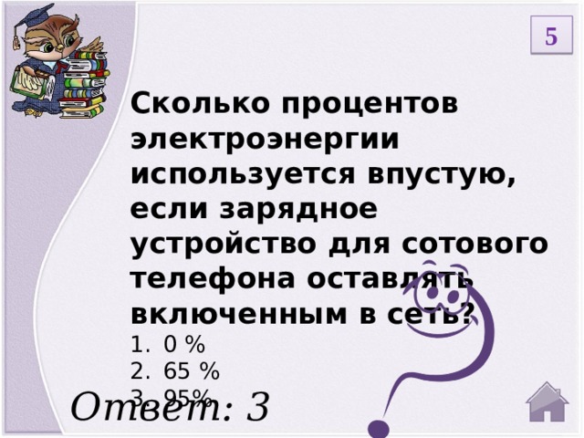 5 Сколько процентов электроэнергии используется впустую, если зарядное устройство для сотового телефона оставлять включенным в сеть? 0 % 65 % 95% Ответ: 3  