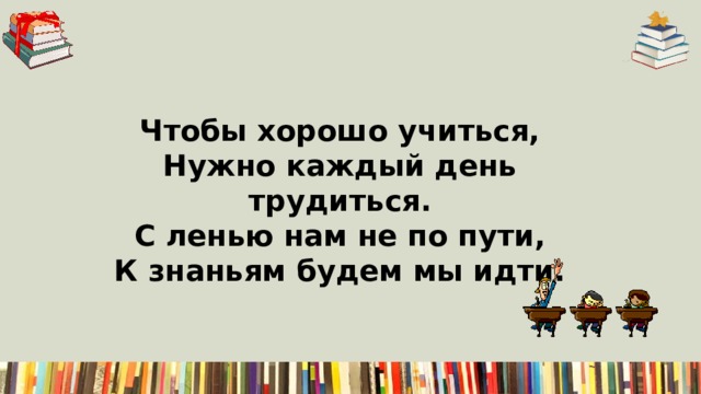 Чтобы хорошо учиться,  Нужно каждый день трудиться.  С ленью нам не по пути,  К знаньям будем мы идти. 