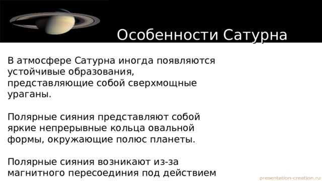 Особенности Сатурна В атмосфере Сатурна иногда появляются устойчивые образования, представляющие собой сверхмощные ураганы. Полярные сияния представляют собой яркие непрерывные кольца овальной формы, окружающие полюс планеты. Полярные сияния возникают из-за магнитного пересоединия под действием солнечного ветра 