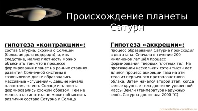 Происхождение планеты Сатурн гипотеза «контракции»: состав Сатурна, схожий с Солнцем (большая доля водорода), и, как следствие, малую плотность можно объяснить тем, что в процессе формирования планет на ранних стадиях развития Солнечной системы в газопылевом диске образовались массивные «сгущения», давшие начало планетам, то есть Солнце и планеты формировались схожим образом. Тем не менее, эта гипотеза не может объяснить различия состава Сатурна и Солнца Гипотеза «аккреции»: процесс образования Сатурна происходил в два этапа. Сначала в течение 200 миллионов лет  шёл процесс формирования твёрдых плотных тел. На протяжении нескольких сотен тысяч лет длился процесс аккреции газа на эти тела из первичного протопланетного облака. Затем начался второй этап, когда самые крупные тела достигли удвоенной массы Земли (температура наружных слоёв Сатурна достигала 2000 °C) 