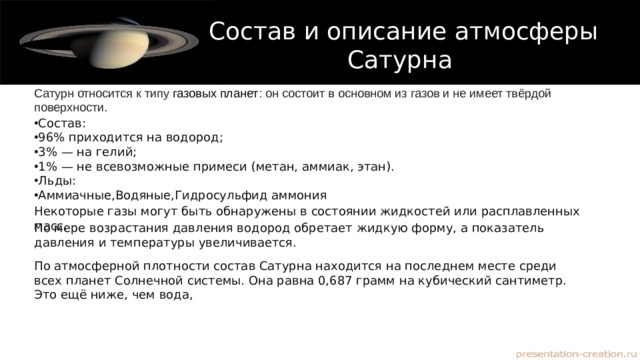 Состав и описание атмосферы Сатурна Сатурн относится к типу  газовых планет : он состоит в основном из газов и не имеет твёрдой поверхности. Состав: 96% приходится на водород ; 3% — на гелий; 1% — не всевозможные примеси (метан, аммиак, этан). Льды: Аммиачные,Водяные,Гидросульфид аммония Некоторые газы могут быть обнаружены в состоянии жидкостей или расплавленных масс. По мере возрастания давления водород обретает жидкую форму, а показатель давления и температуры увеличивается. По атмосферной плотности состав Сатурна находится на последнем месте среди всех планет Солнечной системы. Она равна 0,687 грамм на кубический сантиметр. Это ещё ниже, чем вода, 