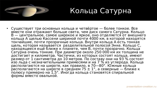 Кольца Сатурна Существует три основных кольца и четвёртое — более тонкое. Все вместе они отражают больше света, чем диск самого Сатурна. Кольцо В — центральное, самое широкое и яркое, оно отделяется от внешнего кольца А щелью Кассени шириной почти 4000 км, в которой находятся тончайшие, почти прозрачные кольца. Внутри кольца А есть тонкая щель, которая называется  разделительной полосой Энке. Кольцо С, находящееся ещё ближе к планете, чем В, почти прозрачно. Кольца Сатурна очень тонкие. При диаметре около 250 000 км их толщина не достигает и километра. Частички, из которых состоят кольца, имеют размер от 1 сантиметра до 10 метров. По составу они на 93 % состоят изо льда с незначительными примесями и на 7 % из углерода. Кольца располагаются на широте, как правило, в 70—80°. Южные кольца располагаются на широте в среднем 75 ± 1°, а северные — ближе к полюсу примерно на 1,5°. Иногда кольца становятся спиральной формы вместо овальной. 