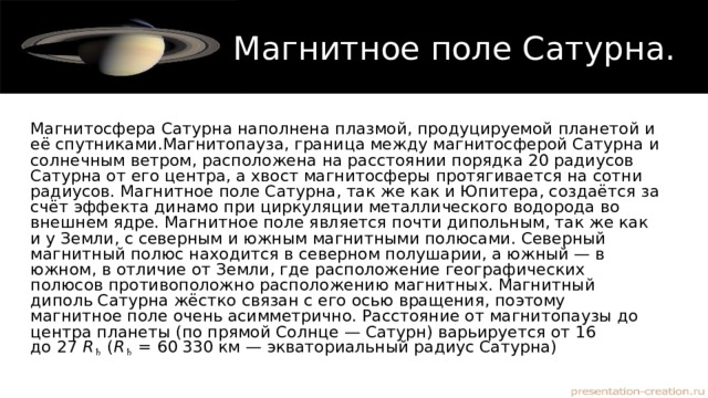 Магнитное поле Сатурна. Магнитосфера Сатурна наполнена плазмой, продуцируемой планетой и её спутниками.Магнитопауза, граница между магнитосферой Сатурна и солнечным ветром, расположена на расстоянии порядка 20 радиусов Сатурна от его центра, а хвост магнитосферы протягивается на сотни радиусов. Магнитное поле Сатурна, так же как и Юпитера, создаётся за счёт эффекта динамо при циркуляции металлического водорода во внешнем ядре. Магнитное поле является почти дипольным, так же как и у Земли, с северным и южным магнитными полюсами. Северный магнитный полюс находится в северном полушарии, а южный — в южном, в отличие от Земли, где расположение географических полюсов противоположно расположению магнитных. Магнитный диполь Сатурна жёстко связан с его осью вращения, поэтому магнитное поле очень асимметрично. Расстояние от магнитопаузы до центра планеты (по прямой Солнце — Сатурн) варьируется от 16 до 27  R ♄  ( R ♄  = 60 330 км — экваториальный радиус Сатурна) 