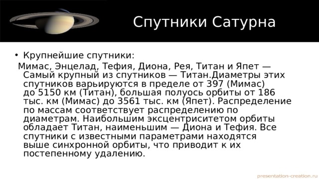 Спутники Сатурна Крупнейшие спутники:    Мимас, Энцелад, Тефия, Диона, Рея, Титан и Япет —Самый крупный из спутников — Титан.Диаметры этих спутников варьируются в пределе от 397 (Мимас) до 5150 км (Титан), большая полуось орбиты от 186 тыс. км (Мимас) до 3561 тыс. км (Япет). Распределение по массам соответствует распределению по диаметрам. Наибольшим эксцентриситетом орбиты обладает Титан, наименьшим — Диона и Тефия. Все спутники c известными параметрами находятся выше синхронной орбиты, что приводит к их постепенному удалению. 