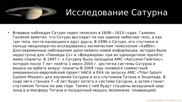 Исследование Сатурна Впервые наблюдая Сатурн через телескоп в 1609—1610 годах, Галилео Галилей заметил, что Сатурн выглядит не как единое небесное тело, а как три тела, почти касающихся друг друга. В 1990-х Сатурн, его спутники и кольца неоднократно исследовались космическим телескопом «Хаббл». Долговременные наблюдения дали немало новой информации, которая была недоступна для «Пионера-11» и «Вояджеров» при их однократном пролёте мимо планеты. В 1997 г. к Сатурну была запущена АМС «Кассини-Гюйгенс», которая после 7 лет полёта 1 июля 2004 г. достигла системы Сатурна и вышла на орбиту вокруг планеты.В 2009 году появился совместный американско-европейский проект НАСА и ЕКА по запуску АМС «Titan Saturn System Mission» для изучения Сатурна и его спутников Титана и Энцелада. В ходе него станция 7—8 лет будет лететь к системе Сатурна, а затем станет спутником Титана на два года. Также с неё будут спущены воздушный шар-зонд в атмосферу Титана и посадочный модуль (возможно, плавающий) 