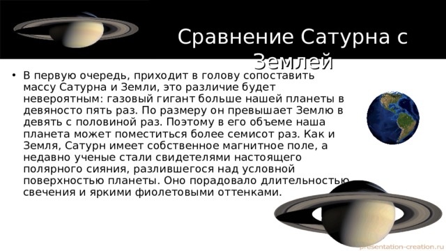 Сравнение Сатурна с Землей В первую очередь, приходит в голову сопоставить массу Сатурна и Земли, это различие будет невероятным: газовый гигант больше нашей планеты в девяносто пять раз. По размеру он превышает Землю в девять с половиной раз. Поэтому в его объеме наша планета может поместиться более семисот раз. Как и Земля, Сатурн имеет собственное магнитное поле, а недавно ученые стали свидетелями настоящего полярного сияния, разлившегося над условной поверхностью планеты. Оно порадовало длительностью свечения и яркими фиолетовыми оттенками. 