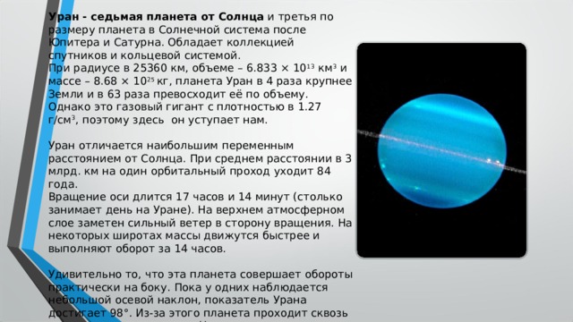 Уран - седьмая планета от Солнца  и третья по размеру планета в Солнечной система после Юпитера и Сатурна. Обладает коллекцией спутников и кольцевой системой. При радиусе в 25360 км, объеме – 6.833 × 10 13  км 3  и массе – 8.68 × 10 25  кг, планета Уран в 4 раза крупнее Земли и в 63 раза превосходит её по объему. Однако это газовый гигант с плотностью в 1.27 г/см 3 , поэтому здесь  он уступает нам. Уран отличается наибольшим переменным расстоянием от Солнца. При среднем расстоянии в 3 млрд. км на один орбитальный проход уходит 84 года. Вращение оси длится 17 часов и 14 минут (столько занимает день на Уране). На верхнем атмосферном слое заметен сильный ветер в сторону вращения. На некоторых широтах массы движутся быстрее и выполняют оборот за 14 часов. Удивительно то, что эта планета совершает обороты практически на боку. Пока у одних наблюдается небольшой осевой наклон, показатель Урана достигает 98°. Из-за этого планета проходит сквозь кардинальные перемены. На экваторе ночь и день длятся нормально, но на полюсах они охватывают по 42 года. 