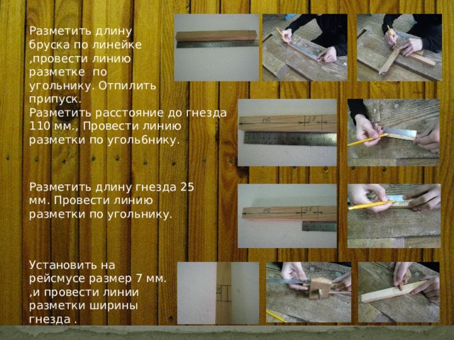 Разметить длину бруска по линейке ,провести линию разметке по угольнику. Отпилить припуск. Разметить расстояние до гнезда 110 мм., Провести линию разметки по уголь6нику. Разметить длину гнезда 25 мм. Провести линию разметки по угольнику. Установить на рейсмусе размер 7 мм. ,и провести линии разметки ширины гнезда . 