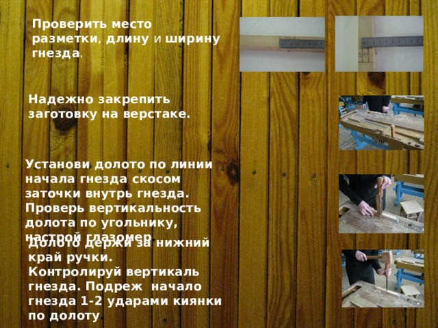 Проверить место  разметки , длину и ширину  гнезда . Надежно закрепить заготовку на верстаке. Установи долото по линии начала гнезда скосом заточки внутрь гнезда. Проверь вертикальность долота по угольнику, настрой глазомер . Долото держи за нижний край ручки. Контролируй вертикаль гнезда. Подреж начало гнезда 1-2 ударами киянки по долоту . 