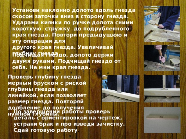 Установи наклонно долото вдоль гнезда скосом заточки вниз в сторону гнезда. Ударами киянки по ручке долота сними короткую стружку до подрубленного края гнезда. Повтори предыдущюю и эту операции для другого края гнезда. Увеличивай глубину гнезда. Подчищая гнездо, долото держи двумя руками. Подчищай гнездо от себя. Не мни края гнезда. Проверь глубину гнезда мерным бруском с риской глубины гнезда или линейкой, если позволяет размер гнезда. Повторяй долбление до получения нужной глубины. По завершении работы проверь деталь с ориентировкой на чертеж, устрани брак и про изведи зачистку. Сдай готовую работу . 