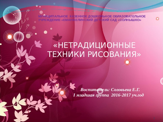 МУНИЦИПАЛЬНОЕ КАЗЕННОЕ ДОШКОЛЬНОЕ ОБРАЗОВАТЕЛЬНОЕ УЧРЕЖДЕНИЕ «ЕМАНЖЕЛИНСКИЙ ДЕТСКИЙ САД «СОЛНЫШКО» «НЕТРАДИЦИОННЫЕ ТЕХНИКИ РИСОВАНИЯ»   Воспитатель: Соловьева Е.Г. I младшая группа 2016-2017 уч.год  