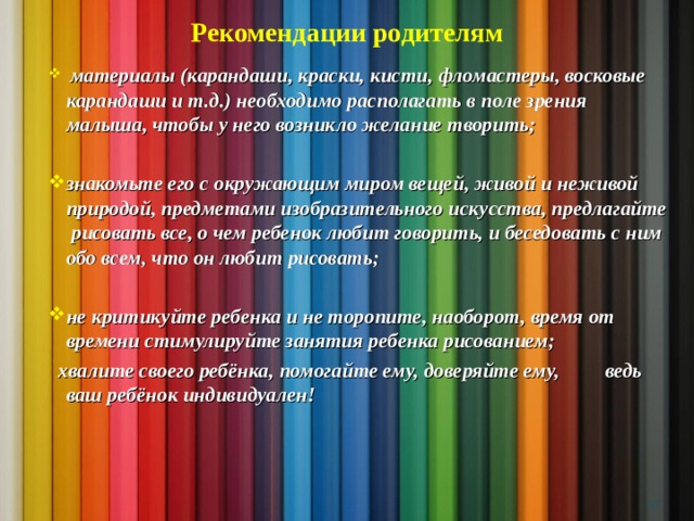 Рекомендации родителям  материалы (карандаши, краски, кисти, фломастеры, восковые карандаши и т.д.) необходимо располагать в поле зрения малыша, чтобы у него возникло желание творить;  знакомьте его с окружающим миром вещей, живой и неживой природой, предметами изобразительного искусства, предлагайте рисовать все, о чем ребенок любит говорить, и беседовать с ним обо всем, что он любит рисовать;  не критикуйте ребенка и не торопите, наоборот, время от времени стимулируйте занятия ребенка рисованием;  хвалите своего ребёнка, помогайте ему, доверяйте ему, ведь ваш ребёнок индивидуален!    