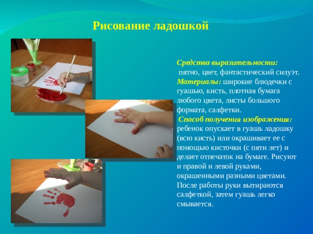  Рисование ладошкой    Средства выразительности:   пятно, цвет, фантастический силуэт. Материалы: широкие блюдечки с гуашью, кисть, плотная бумага любого цвета, листы большого формата, салфетки.  Способ получения изображения: ребенок опускает в гуашь ладошку (всю кисть) или окрашивает ее с помощью кисточки (с пяти лет) и делает отпечаток на бумаге. Рисуют и правой и левой руками, окрашенными разными цветами. После работы руки вытираются салфеткой, затем гуашь легко смывается.   