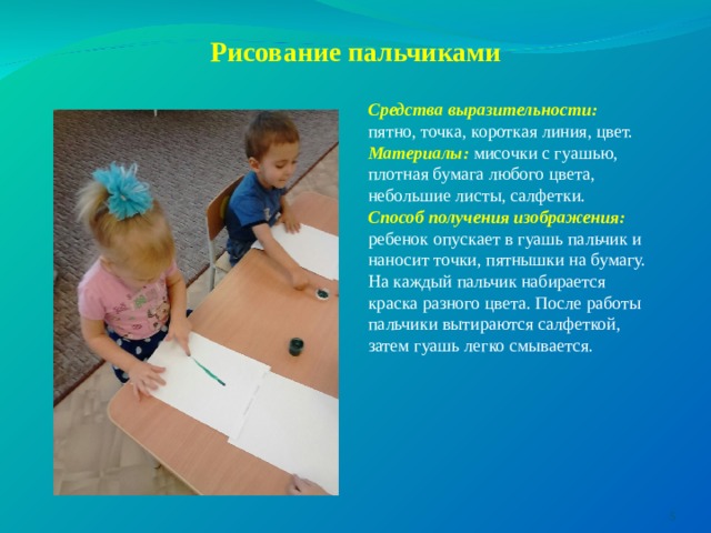      Рисование пальчиками   Средства выразительности: пятно, точка, короткая линия, цвет. Материалы: мисочки с гуашью, плотная бумага любого цвета, небольшие листы, салфетки. Способ получения изображения: ребенок опускает в гуашь пальчик и наносит точки, пятнышки на бумагу. На каждый пальчик набирается краска разного цвета. После работы пальчики вытираются салфеткой, затем гуашь легко смывается.  