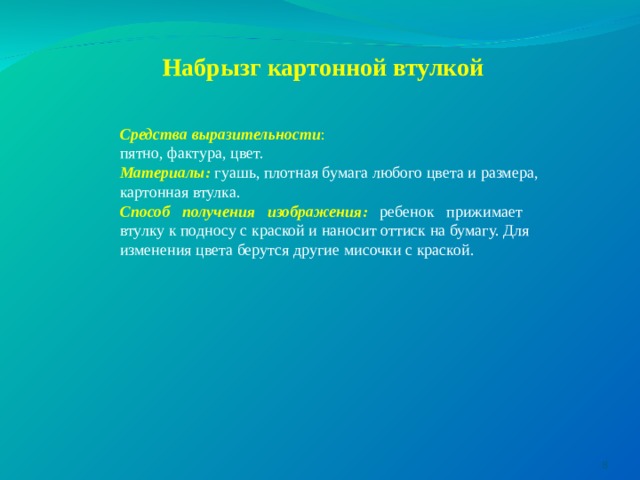Набрызг картонной втулкой   Средства выразительности : пятно, фактура, цвет. Материалы:  гуашь, плотная бумага любого цвета и размера, картонная втулка. Способ получения изображения: ребенок прижимает втулку к подносу с краской и наносит оттиск на бумагу. Для изменения цвета берутся другие мисочки с краской.  