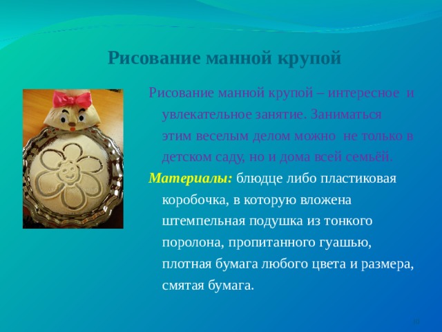 Рисование манной крупой Рисование манной крупой – интересное  и увлекательное занятие. Заниматься этим веселым делом можно  не только в детском саду, но и дома всей семьёй. Материалы:  блюдце либо пластиковая коробочка, в которую вложена штемпельная подушка из тонкого поролона, пропитанного гуашью, плотная бумага любого цвета и размера, смятая бумага.  