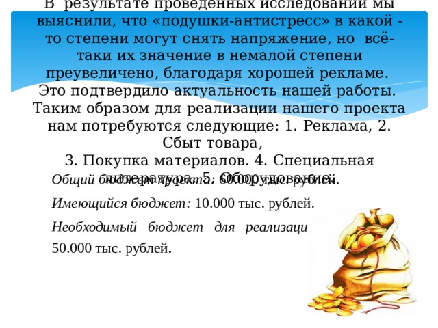 В результате проведённых исследований мы выяснили, что «подушки-антистресс» в какой - то степени могут снять напряжение, но  всё- таки их значение в немалой степени преувеличено, благодаря хорошей рекламе.  Это подтвердило актуальность нашей работы.  Таким образом для реализации нашего проекта нам потребуются следующие: 1. Реклама, 2. Сбыт товара,  3. Покупка материалов.  4. Специальная литература. 5. Оборудование.      Общий бюджет проекта: 60.000 тыс. рублей. Имеющийся бюджет: 10.000 тыс. рублей. Необходимый бюджет для реализации проекта: 50.000 тыс. рублей . 