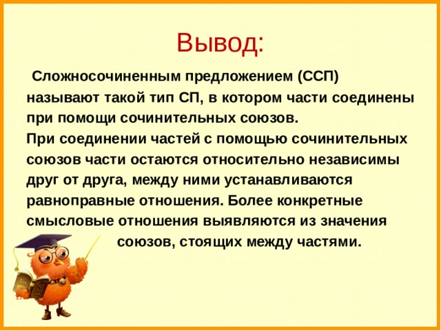 Вывод:  Сложносочиненным предложением (ССП) называют такой тип СП, в котором части соединены при помощи сочинительных союзов. При соединении частей с помощью сочинительных союзов части остаются относительно независимы друг от друга, между ними устанавливаются равноправные отношения. Более конкретные смысловые отношения выявляются из значения  союзов, стоящих между частями. 