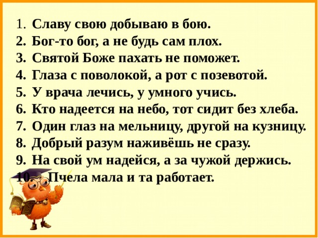 1.  Славу свою добываю в бою. 2.  Бог-то бог, а не будь сам плох. 3.  Святой Боже пахать не поможет. 4.  Глаза с поволокой, а рот с позевотой. 5.  У врача лечись, у умного учись. 6.  Кто надеется на небо, тот сидит без хлеба. 7.  Один глаз на мельницу, другой на кузницу. 8.  Добрый разум наживёшь не сразу. 9.  На свой ум надейся, а за чужой держись. 10.  Пчела мала и та работает. 