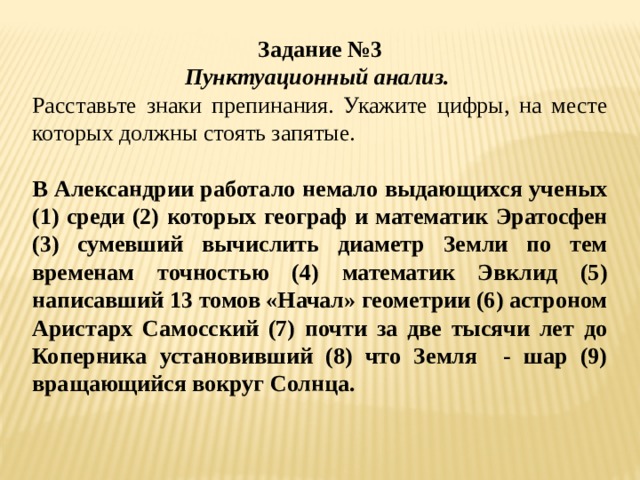 Задание №3 Пунктуационный анализ. Расставьте знаки препинания. Укажите цифры, на месте которых должны стоять запятые.   В Александрии работало немало выдающихся ученых (1) среди (2) которых географ и математик Эратосфен (3) сумевший вычислить диаметр Земли по тем временам точностью (4) математик Эвклид (5) написавший 13 томов «Начал» геометрии (6) астроном Аристарх Самосский (7) почти за две тысячи лет до Коперника установивший (8) что Земля - шар (9) вращающийся вокруг Солнца.   