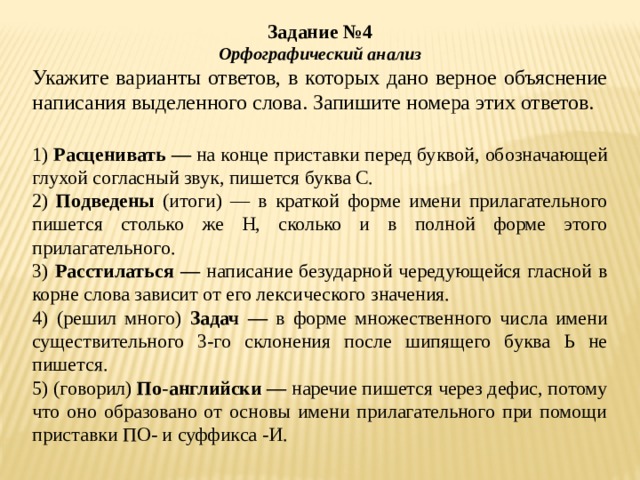 Задание №4 Орфографический анализ Укажите варианты ответов, в которых дано верное объяснение написания выделенного слова. Запишите номера этих ответов.   1) Расценивать — на конце приставки перед буквой, обозначающей глухой согласный звук, пишется буква С. 2) Подведены (итоги) — в краткой форме имени прилагательного пишется столько же Н, сколько и в полной форме этого прилагательного. 3) Расстилаться — написание безударной чередующейся гласной в корне слова зависит от его лексического значения. 4) (решил много) Задач — в форме множественного числа имени существительного 3-го склонения после шипящего буква Ь не пишется. 5) (говорил) По-английски — наречие пишется через дефис, потому что оно образовано от основы имени прилагательного при помощи приставки ПО- и суффикса -И. 