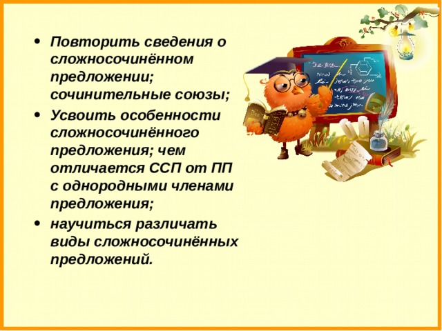 Повторить сведения о сложносочинённом предложении; сочинительные союзы; Усвоить особенности сложносочинённого предложения; чем отличается ССП от ПП с однородными членами предложения; научиться различать виды сложносочинённых предложений. 