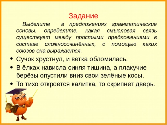 Задание Выделите в предложениях грамматические основы, определите, какая смысловая связь существует между простыми предложениями в составе сложносочинённых, с помощью каких союзов она выражается.  Сучок хрустнул, и ветка обломилась. В ёлках нависла синяя тишина, а плакучие берёзы опустили вниз свои зелёные косы. То тихо откроется калитка, то скрипнет дверь. 