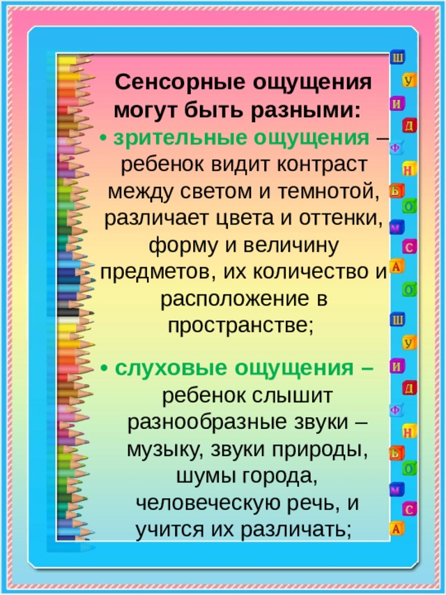 Сенсорные ощущения могут быть разными:    • зрительные ощущения – ребенок видит контраст между светом и темнотой, различает цвета и оттенки, форму и величину предметов, их количество и расположение в пространстве;   • слуховые ощущения – ребенок слышит разнообразные звуки – музыку, звуки природы, шумы города, человеческую речь, и учится их различать; 
