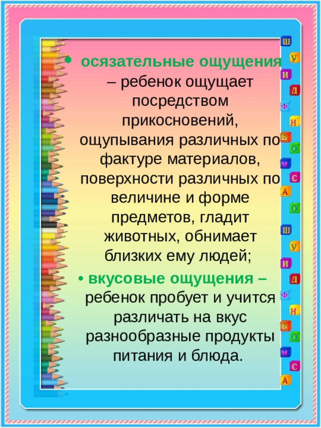 • осязательные ощущения – ребенок ощущает посредством прикосновений, ощупывания различных по фактуре материалов, поверхности различных по величине и форме предметов, гладит животных, обнимает близких ему людей; • вкусовые ощущения – ребенок пробует и учится различать на вкус разнообразные продукты питания и блюда. 