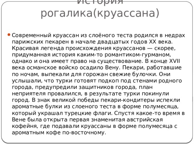 История рогалика(круассана) Современный круассан из слоёного теста родился в недрах парижских пекарен в начале двадцатых годов XX века. Красивая легенда происхождения круассанов — скорее, придуманная история каким-то романтиком-гурманом, однако и она имеет право на существование. В конце XVII века османское войско осадило Вену. Пекари, работавшие по ночам, выпекали для горожан свежие булочки. Они услышали, что турки готовят подкоп под стенами родного города, предупредили защитников города, план неприятеля провалился, в результате турки покинули город. В знак великой победы пекари-кондитеры испекли ароматные булки из слоеного теста в форме полумесяца, который украшал турецкие флаги. Спустя какое-то время в Вене была открыта первая знаменитая австрийская кофейня, где подавали круассаны в форме полумесяца с ароматным кофе по-восточному. 