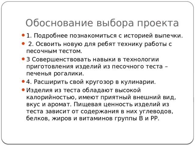 Обоснование выбора проекта 1. Подробнее познакомиться с историей выпечки.  2. Освоить новую для ребят технику работы с песочным тестом. 3 Совершенствовать навыки в технологии приготовления изделий из песочного теста – печенья рогалики. 4. Расширить свой кругозор в кулинарии. Изделия из теста обладают высокой калорийностью, имеют приятный внешний вид, вкус и аромат. Пищевая ценность изделий из теста зависит от содержания в них углеводов, белков, жиров и витаминов группы В и РР. 