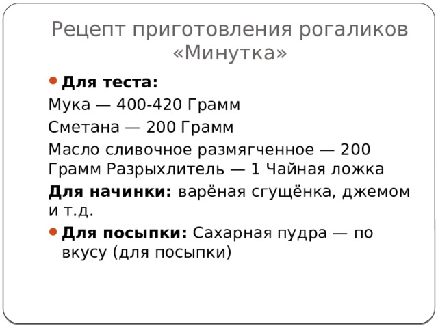 Рецепт приготовления рогаликов «Минутка» Для теста: Мука — 400-420 Грамм Сметана — 200 Грамм Масло сливочное размягченное — 200 Грамм Разрыхлитель — 1 Чайная ложка Для начинки: варёная сгущёнка, джемом и т.д. Для посыпки: Сахарная пудра — по вкусу (для посыпки) 