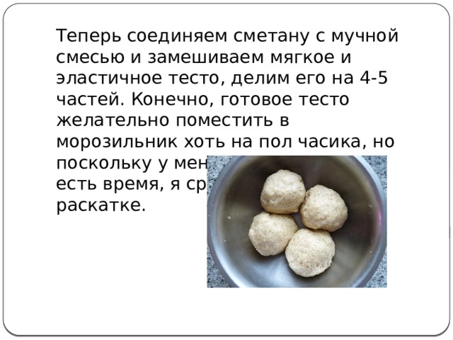 Теперь соединяем сметану с мучной смесью и замешиваем мягкое и эластичное тесто, делим его на 4-5 частей. Конечно, готовое тесто желательно поместить в морозильник хоть на пол часика, но поскольку у меня на это не всегда есть время, я сразу приступаю к раскатке. 