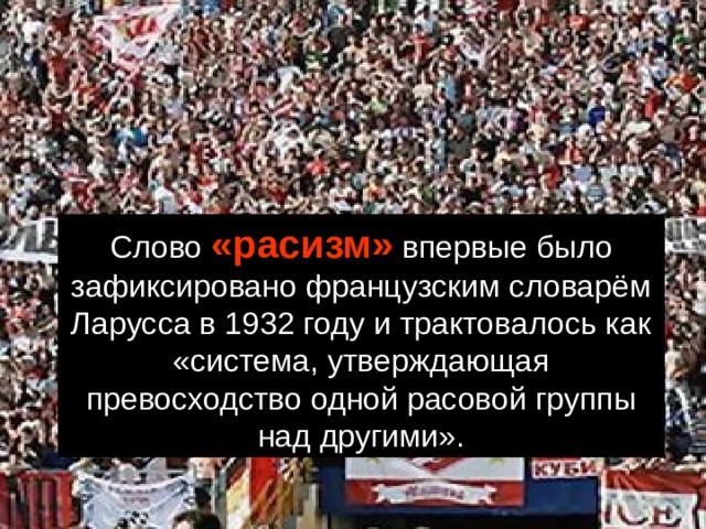 Слово «расизм» впервые было зафиксировано французским словарём Ларусса в 1932 году и трактовалось как «система, утверждающая превосходство одной расовой группы над другими». 