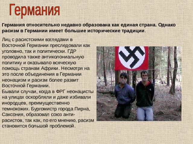 Германия относительно недавно образована как единая страна. Однако расизм в Германии имеет большие исторические традиции . Лиц с расистскими взглядами в Восточной Германии преследовали как уголовно, так и политически. ГДР проводила также антиколониальную политику и оказывало всяческую помощь странам Африки. Несмотря на это после объединения в Германии неонацизм и расизм более развит Восточной Германии. Бывали случаи, когда в ФРГ неонацисты на улицах оскорбляли и даже избивали инородцев, преимущественно темнокожих. Бургомистр города Пирна, Саксония, образовал союз анти-расистов, так как, по его мнению, расизм становится большой проблемой. 