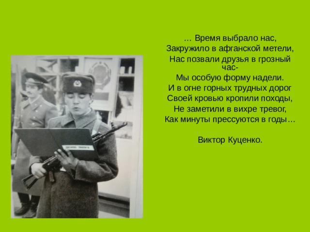 … Время выбрало нас, Закружило в афганской метели, Нас позвали друзья в грозный час- Мы особую форму надели. И в огне горных трудных дорог Своей кровью кропили походы, Не заметили в вихре тревог, Как минуты прессуются в годы… Виктор Куценко. 