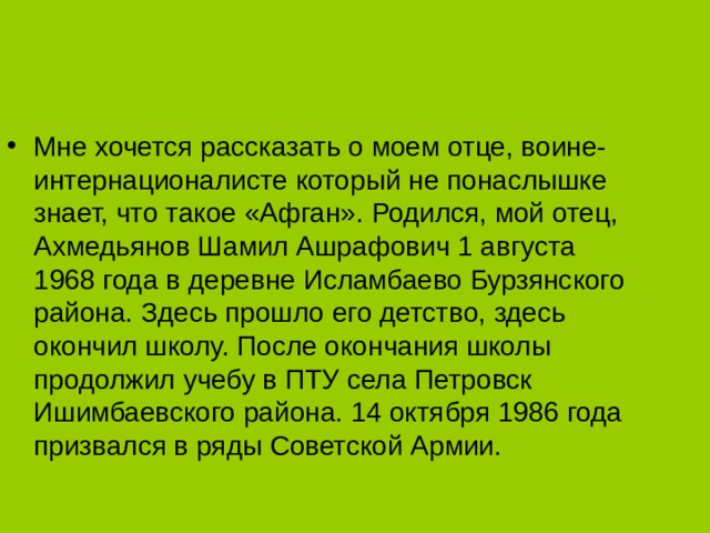 Мне хочется рассказать о моем отце, воине-интернационалисте который не понаслышке знает, что такое «Афган». Родился, мой отец, Ахмедьянов Шамил Ашрафович 1 августа 1968 года в деревне Исламбаево Бурзянского района. Здесь прошло его детство, здесь окончил школу. После окончания школы продолжил учебу в ПТУ села Петровск Ишимбаевского района. 14 октября 1986 года призвался в ряды Советской Армии. 