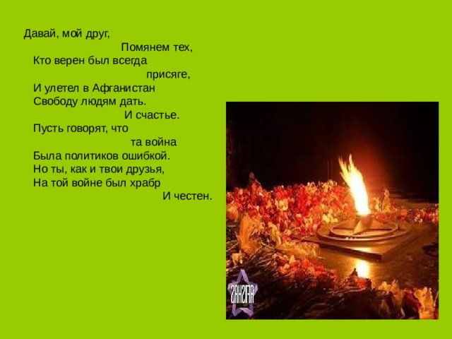 Давай, мой друг,                            Помянем тех,  Кто верен был всегда                                    присяге,  И улетел в Афганистан  Свободу людям дать.                              И счастье.  Пусть говорят, что                                та война  Была политиков ошибкой.  Но ты, как и твои друзья,  На той войне был храбр                                      И честен.   