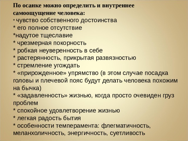 По осанке можно определить и внутреннее самоощущение человека: * чувство собственного достоинства * его полное отсутствие *надутое тщеславие * чрезмерная покорность * робкая неуверенность в себе * растерянность, прикрытая развязностью * стремление угождать * «прирожденное» упрямство (в этом случае посадка головы и плечевой пояс будут делать человека похожим на бычка) * «задавленность» жизнью, когда просто очевиден груз проблем * спокойное удовлетворение жизнью * легкая радость бытия * особенности темперамента: флегматичность, меланхоличность, энергичность, суетливость 