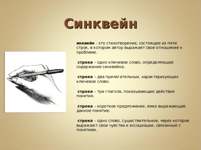 Синквейн Синквейн - это стихотворение, состоящее из пяти строк, в котором автор выражает свое отношение к проблеме. 1 строка – одно ключевое слово, определяющее содержание синквейна. 2 строка – два прилагательных, характеризующих ключевое слово. 3 строка – три глагола, показывающие действие понятия. 4 строка – короткое предложение, емко выражающее данное понятие. 5 строка – одно слово, существительное, через которое выражают свои чувства и ассоциации, связанные с понятием.  