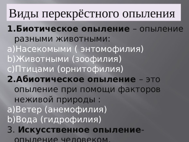 Виды перекрёстного опыления Биотическое опыление – опыление разными животными: Насекомыми ( энтомофилия) Животными (зоофилия) Птицами (орнитофилия) Абиотическое опыление – это опыление при помощи факторов неживой природы : Ветер (анемофилия) Вода (гидрофилия) 3. Искусственное опыление - опыление человеком. 